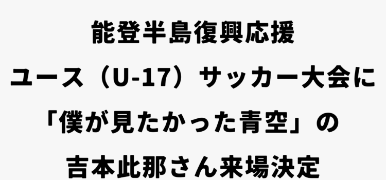 能登半島復興応援ユース（U-17）サッカー大会に「僕が見たかった青空」の吉本此那さん来場決定